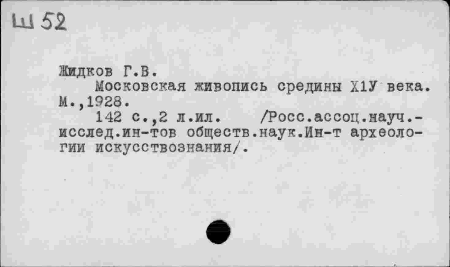 ﻿Ш 52
Жидков Г.В.
Московская живопись средины Х1У века. М.,1928.
142 с.,2 л.ил.	/Росс.ассоц.науч.-
исслед.ин-тов обществ.наук.Ин-т археологии искусствознания/.